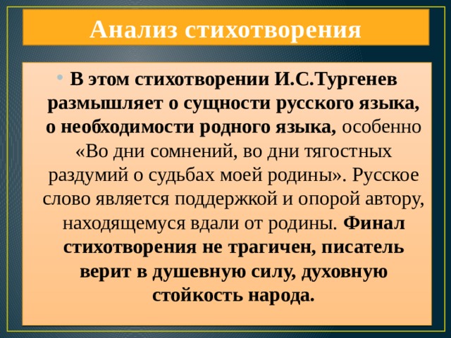 Анализ стихотворения В этом стихотворении И.С.Тургенев размышляет о сущности русского языка, о необходимости родного языка, особенно «Во дни сомнений, во дни тягостных раздумий о судьбах моей родины». Русское слово является поддержкой и опорой автору, находящемуся вдали от родины. Финал стихотворения не трагичен, писатель верит в душевную силу, духовную стойкость народа. 