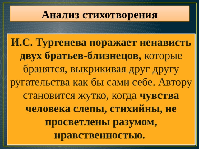 Анализ стихотворения И.С. Тургенева поражает ненависть двух братьев-близнецов, которые бранятся, выкрикивая друг другу ругательства как бы сами себе. Автору становится жутко, когда чувства человека слепы, стихийны, не просветлены разумом, нравственностью. 