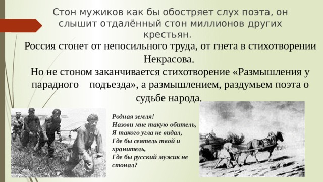 Стон мужиков как бы обостряет слух поэта, он слышит отдалённый стон миллионов других крестьян. Россия стонет от непосильного труда, от гнета в стихотворении Некрасова. Но не стоном заканчивается стихотворение «Размышления у парадного подъезда», а размышлением, раздумьем поэта о судьбе народа. Родная земля!  Назови мне такую обитель,  Я такого угла не видал,  Где бы сеятель твой и хранитель,  Где бы русский мужик не стонал?   