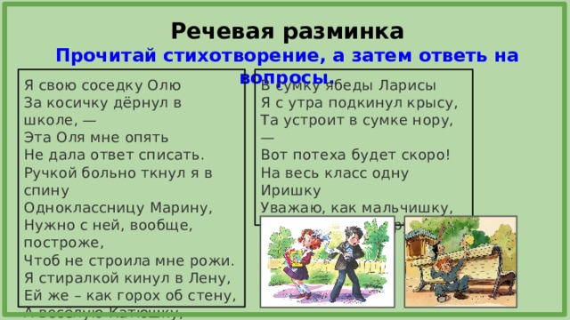 Речевая разминка  Прочитай стихотворение, а затем ответь на вопросы. В сумку ябеды Ларисы Я свою соседку Олю Я с утра подкинул крысу, За косичку дёрнул в школе, — Эта Оля мне опять Та устроит в сумке нору, — Вот потеха будет скоро! Не дала ответ списать. Ручкой больно ткнул я в спину На весь класс одну Иришку Уважаю, как мальчишку, Одноклассницу Марину, С Ирой я давно дружу – Нужно с ней, вообще, построже, Чтоб не строила мне рожи. Ей лишь кнопку подложу… Я стиралкой кинул в Лену, Ей же – как горох об стену, А весёлую Катюшку, Обозвал я хохотушкой. 