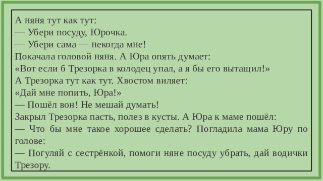 А няня тут как тут: — Убери посуду, Юрочка. — Убери сама — некогда мне! Покачала головой няня. А Юра опять думает: «Вот если б Трезорка в колодец упал, а я бы его вытащил!» А Трезорка тут как тут. Хвостом виляет: «Дай мне попить, Юра!» — Пошёл вон! Не мешай думать! Закрыл Трезорка пасть, полез в кусты. А Юра к маме пошёл: — Что бы мне такое хорошее сделать? Погладила мама Юру по голове: — Погуляй с сестрёнкой, помоги няне посуду убрать, дай водички Трезору. 