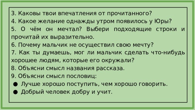 3. Каковы твои впечатления от прочитанного? 4. Какое желание однажды утром появилось у Юры? 5. О чём он мечтал? Выбери подходящие строки и прочитай их выразительно. 6. Почему мальчик не осуществил свою мечту? 7. Как ты думаешь, мог ли мальчик сделать что-нибудь хорошее людям, которые его окружали? 8. Объясни смысл названия рассказа. 9. Объясни смысл пословиц: Лучше хорошо поступить, чем хорошо говорить. Добрый человек добру и учит. 