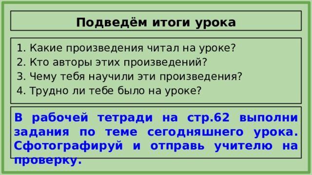 Подведём итоги урока Какие произведения читал на уроке? Кто авторы этих произведений? Чему тебя научили эти произведения? Трудно ли тебе было на уроке? В рабочей тетради на стр.62 выполни задания по теме сегодняшнего урока. Сфотографируй и отправь учителю на проверку. 