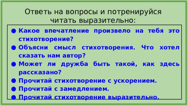 Ответь на вопросы и потренируйся читать выразительно: Какое впечатление произвело на тебя это стихотворение? Объясни смысл стихотворения. Что хотел сказать нам автор? Может ли дружба быть такой, как здесь рассказано? Прочитай стихотворение с ускорением. Прочитай с замедлением. Прочитай стихотворение выразительно.  