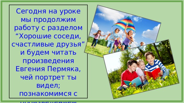 Сегодня на уроке мы продолжим работу с разделом “Хорошие соседи, счастливые друзья” и будем читать произведения Евгения Пермяка, чей портрет ты видел; познакомимся с произведением В.Осеевой о дружбе. 