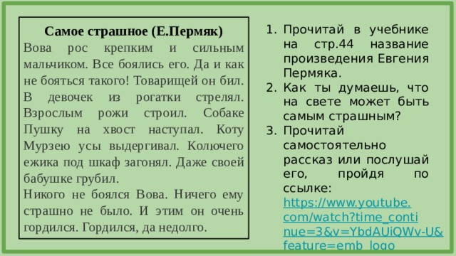 Прочитай в учебнике на стр.44 название произведения Евгения Пермяка. Как ты думаешь, что на свете может быть самым страшным? Прочитай самостоятельно рассказ или послушай его, пройдя по ссылке: https://www.youtube.com/watch?time_continue=3&v=YbdAUiQWv-U&feature=emb_logo  Самое страшное (Е.Пермяк) Вова рос крепким и сильным мальчиком. Все боялись его. Да и как не бояться такого! Товарищей он бил. В девочек из рогатки стрелял. Взрослым рожи строил. Собаке Пушку на хвост наступал. Коту Мурзею усы выдергивал. Колючего ежика под шкаф загонял. Даже своей бабушке грубил. Никого не боялся Вова. Ничего ему страшно не было. И этим он очень гордился. Гордился, да недолго. 