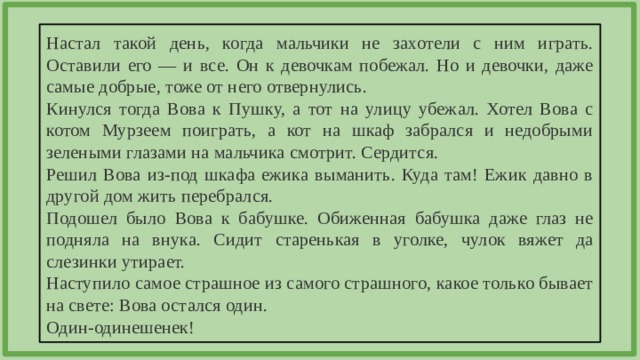 Настал такой день, когда мальчики не захотели с ним играть. Оставили его — и все. Он к девочкам побежал. Но и девочки, даже самые добрые, тоже от него отвернулись. Кинулся тогда Вова к Пушку, а тот на улицу убежал. Хотел Вова с котом Мурзеем поиграть, а кот на шкаф забрался и недобрыми зелеными глазами на мальчика смотрит. Сердится. Решил Вова из-под шкафа ежика выманить. Куда там! Ежик давно в другой дом жить перебрался. Подошел было Вова к бабушке. Обиженная бабушка даже глаз не подняла на внука. Сидит старенькая в уголке, чулок вяжет да слезинки утирает. Наступило самое страшное из самого страшного, какое только бывает на свете: Вова остался один. Один-одинешенек! 