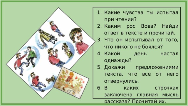 Какие чувства ты испытал при чтении? Каким рос Вова? Найди ответ в тексте и прочитай. Что он испытывал от того, что никого не боялся? Какой день настал однажды? Докажи предложениями текста, что все от него отвернулись. В каких строчках заключена главная мысль рассказа? Прочитай их. 