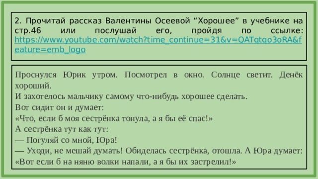 2. Прочитай рассказ Валентины Осеевой “Хорошее” в учебнике на стр.46 или послушай его, пройдя по ссылке: https://www.youtube.com/watch?time_continue=31&v=QATqtqo3oRA&feature=emb_logo  Проснулся Юрик утром. Посмотрел в окно. Солнце светит. Денёк хороший. И захотелось мальчику самому что-нибудь хорошее сделать. Вот сидит он и думает: «Что, если б моя сестрёнка тонула, а я бы её спас!» А сестрёнка тут как тут: — Погуляй со мной, Юра! — Уходи, не мешай думать! Обиделась сестрёнка, отошла. А Юра думает: «Вот если б на няню волки напали, а я бы их застрелил!» 