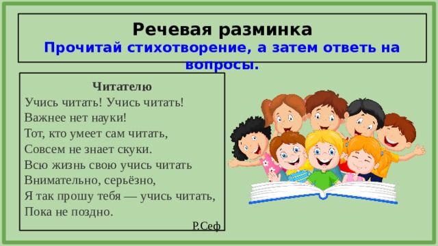 Речевая разминка  Прочитай стихотворение, а затем ответь на вопросы. Читателю Учись читать! Учись читать! Важнее нет науки! Тот, кто умеет сам читать, Совсем не знает скуки. Всю жизнь свою учись читать Внимательно, серьёзно, Я так прошу тебя — учись читать, Пока не поздно. Р.Сеф 