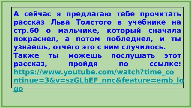 А сейчас я предлагаю тебе прочитать рассказ Льва Толстого в учебнике на стр.60 о мальчике, который сначала покраснел, а потом побледнел, и ты узнаешь, отчего это с ним случилось. Также ты можешь послушать этот рассказ, пройдя по ссылке: https://www.youtube.com/watch?time_continue=3&v=szGLbEF_nnc&feature=emb_logo  