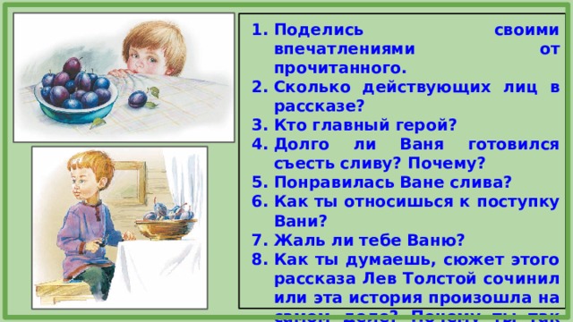 Поделись своими впечатлениями от прочитанного. Сколько действующих лиц в рассказе? Кто главный герой? Долго ли Ваня готовился съесть сливу? Почему? Понравилась Ване слива? Как ты относишься к поступку Вани? Жаль ли тебе Ваню? Как ты думаешь, сюжет этого рассказа Лев Толстой сочинил или эта история произошла на самом деле? Почему ты так думаешь? 
