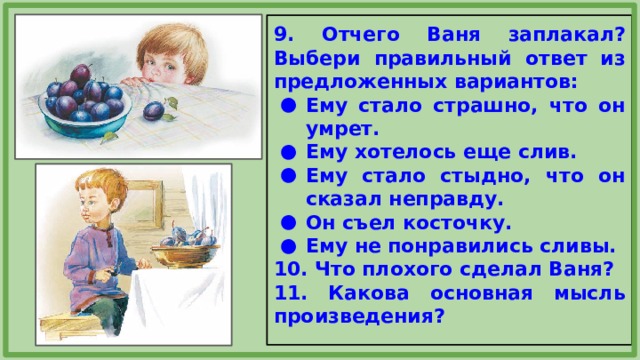 9. Отчего Ваня заплакал? Выбери правильный ответ из предложенных вариантов: Ему стало страшно, что он умрет. Ему хотелось еще слив. Ему стало стыдно, что он сказал неправду. Он съел косточку. Ему не понравились сливы. 10. Что плохого сделал Ваня? 11. Какова основная мысль произведения? 