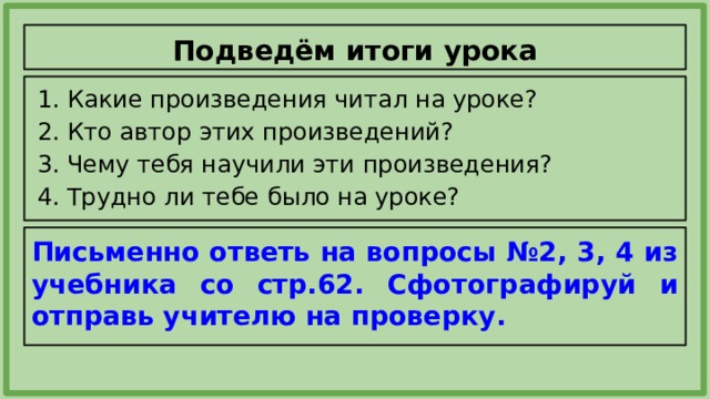 Подведём итоги урока Какие произведения читал на уроке? Кто автор этих произведений? Чему тебя научили эти произведения? Трудно ли тебе было на уроке? Письменно ответь на вопросы №2, 3, 4 из учебника со стр.62. Сфотографируй и отправь учителю на проверку. 
