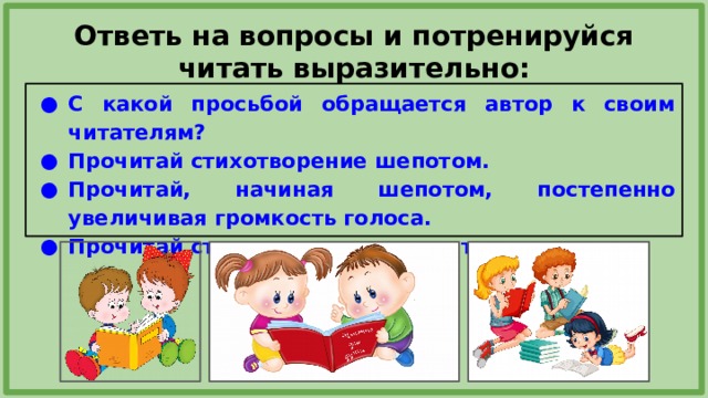 Ответь на вопросы и потренируйся читать выразительно: С какой просьбой обращается автор к своим читателям? Прочитай стихотворение шепотом. Прочитай, начиная шепотом, постепенно увеличивая громкость голоса. Прочитай стихотворение выразительно.  