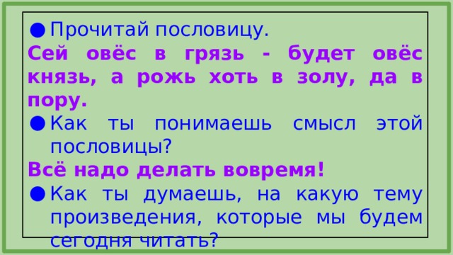 Прочитай пословицу. Сей овёс в грязь - будет овёс князь, а рожь хоть в золу, да в пору. Как ты понимаешь смысл этой пословицы? Всё надо делать вовремя! Как ты думаешь, на какую тему произведения, которые мы будем сегодня читать? 