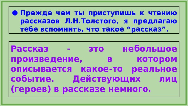 Прежде чем ты приступишь к чтению рассказов Л.Н.Толстого, я предлагаю тебе вспомнить, что такое “рассказ”. Рассказ - это небольшое произведение, в котором описывается какое-то реальное событие. Действующих лиц (героев) в рассказе немного. 