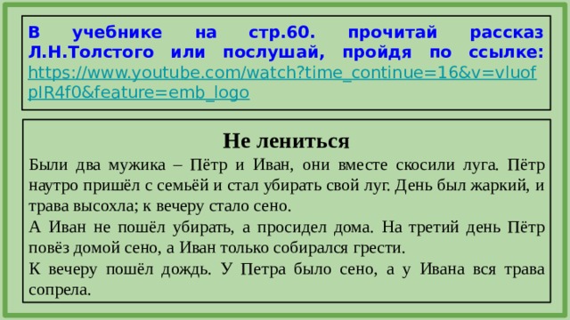 В учебнике на стр.60. прочитай рассказ Л.Н.Толстого или послушай, пройдя по ссылке:  https://www.youtube.com/watch?time_continue=16&v=vluofpIR4f0&feature=emb_logo  Не лениться Были два мужика – Пётр и Иван, они вместе скосили луга. Пётр наутро пришёл с семьёй и стал убирать свой луг. День был жаркий, и трава высохла; к вечеру стало сено. А Иван не пошёл убирать, а просидел дома. На третий день Пётр повёз домой сено, а Иван только собирался грести. К вечеру пошёл дождь. У Петра было сено, а у Ивана вся трава сопрела. 