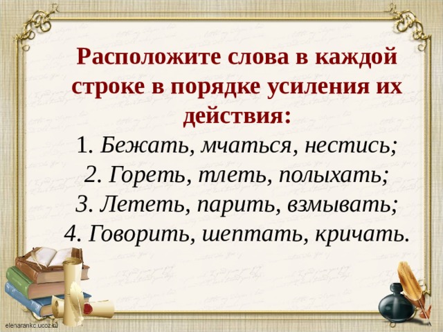 Расположите слова в каждой строке в порядке усиления их действия:  1 . Бежать, мчаться, нестись;  2. Гореть, тлеть, полыхать;  3. Лететь, парить, взмывать;  4. Говорить, шептать, кричать.    