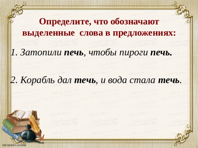 Определите, что обозначают выделенные слова в предложениях: 1. Затопили печь , чтобы пироги печь.   2. Корабль дал течь , и вода стала течь .  