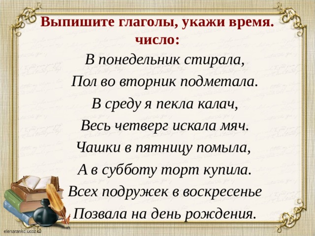 Выпишите глаголы, укажи время. число: В понедельник стирала, Пол во вторник подметала. В среду я пекла калач, Весь четверг искала мяч. Чашки в пятницу помыла, А в субботу торт купила. Всех подружек в воскресенье Позвала на день рождения.  