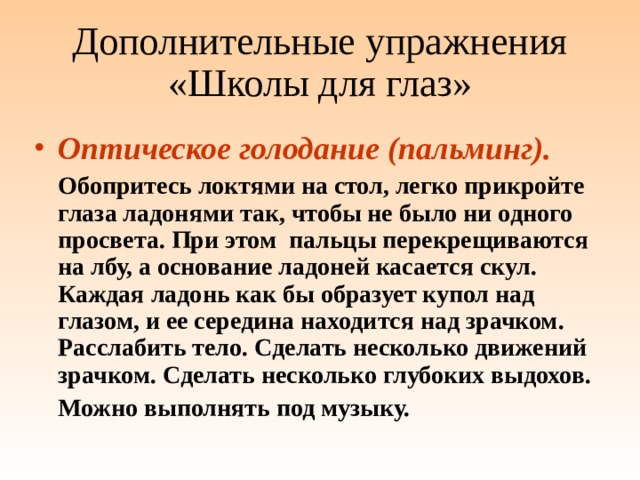 Дополнительные упражнения «Школы для глаз» Оптическое голодание (пальминг).   Обопритесь локтями на стол, легко прикройте глаза ладонями так, чтобы не было ни одного просвета. При этом пальцы перекрещиваются на лбу, а основание ладоней касается скул. Каждая ладонь как бы образует купол над глазом, и ее середина находится над зрачком. Расслабить тело. Сделать несколько движений зрачком. Сделать несколько глубоких выдохов.  Можно выполнять под музыку. 