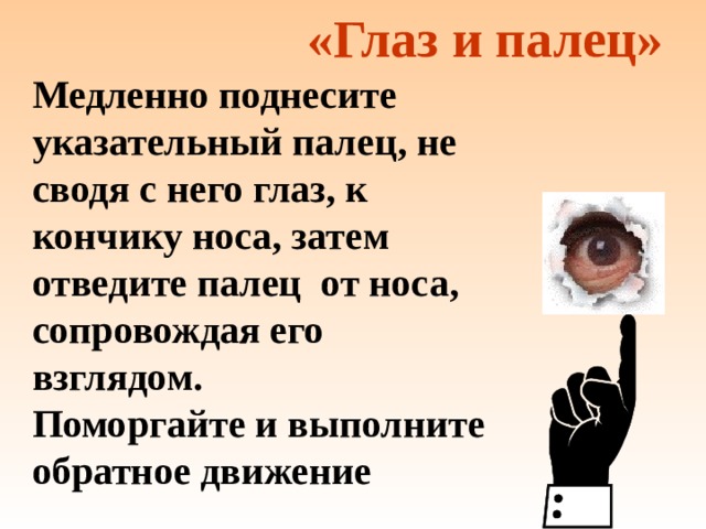 «Глаз и палец» Медленно поднесите указательный палец, не сводя с него глаз, к кончику носа, затем отведите палец от носа, сопровождая его взглядом. Поморгайте и выполните обратное движение 