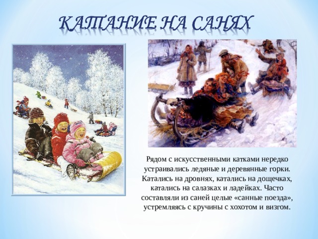 Рядом с искусственными катками нередко устраивались ледяные и деревянные горки. Катались на дровнях, катались на дощечках, катались на салазках и ладейках. Часто составляли из саней целые «санные поезда», устремляясь с кручины с хохотом и визгом. 