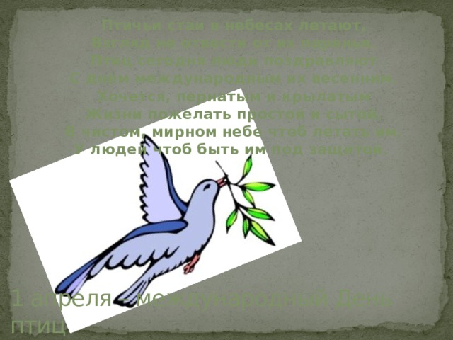 Птичьи стаи в небесах летают,  Взгляд не отвести от их паренья.  Птиц сегодня люди поздравляют  С днем международным их весенним.  Хочется, пернатым и крылатым  Жизни пожелать простой и сытой.  В чистом, мирном небе чтоб летать им.  У людей чтоб быть им под защитой.   1 апреля – международный День птиц 