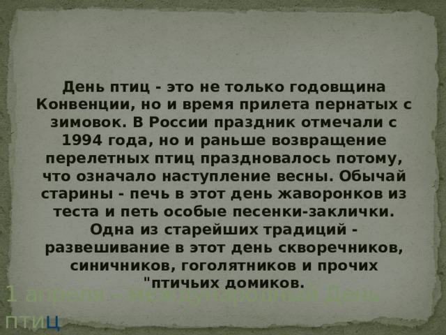День птиц - это не только годовщина Конвенции, но и время прилета пернатых с зимовок. В России праздник отмечали с 1994 года, но и раньше возвращение перелетных птиц праздновалось потому, что означало наступление весны. Обычай старины - печь в этот день жаворонков из теста и петь особые песенки-заклички. Одна из старейших традиций - развешивание в этот день скворечников, синичников, гоголятников и прочих 
