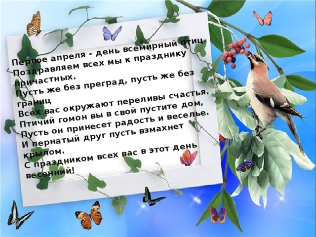 Первое апреля - день всемирный птиц.  Поздравляем всех мы к празднику причастных.  Пусть же без преград, пусть же без границ  Всех вас окружают переливы счастья.  Птичий гомон вы в свой пустите дом,  Пусть он принесет радость и веселье.  И пернатый друг пусть взмахнет крылом.  С праздником всех вас в этот день весенний! 