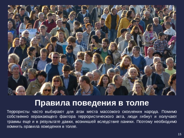 Правила поведения в толпе Террористы часто выбирают для атак места массового скопления народа. Помимо собственно поражающего фактора террористического акта, люди гибнут и получают травмы еще и в результате давки, возникшей вследствие паники. Поэтому необходимо помнить правила поведения в толпе. 15 