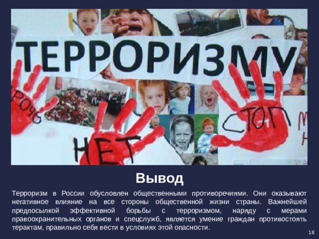 Вывод Терроризм в России обусловлен общественными противоречиями. Они оказывают негативное влияние на все стороны общественной жизни страны. Важнейшей предпосылкой эффективной борьбы с терроризмом, наряду с мерами правоохранительных органов и спецслужб, является умение граждан противостоять терактам, правильно себя вести в условиях этой опасности. 18 