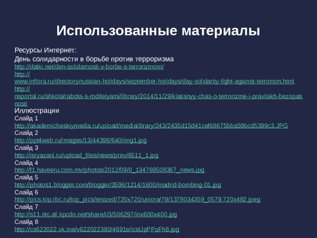 Использованные материалы Ресурсы Интернет: День солидарности в борьбе против терроризма http://datki.net/den-solidarnosti-v-borbe-s-terrorizmom / http :// www.inflora.ru/directory/russian-holidays/september-holidays/day-solidarity-fight-against-terrorism.html http :// nsportal.ru/shkola/rabota-s-roditelyami/library/2014/11/29/klassnyy-chas-o-terrorizme-i-pravilakh-bezopasnosti Иллюстрации Слайд 1 http:// akademicheskiymedia.ru/upload/medialibrary/243/2435d15d41cef68675bba59bcd5399c3.JPG Слайд 2 http:// ppt4web.ru/images/13/44398/640/img1.jpg Слайд 3 http:// isryazani.ru/upload_files/news/prev/6511_1.jpg Слайд 4 http:// f1.haveeru.com.mv/photos/2012/09/0_134769508367_news.jpg Слайд 5 http:// photos1.blogger.com/blogger/3596/1214/1600/madrid-bombing-01.jpg Слайд 6 http:// pics.top.rbc.ru/top_pics/resized/720x720/uniora/79/1378034359_0579.720x482.jpeg Слайд 7 http:// s11.stc.all.kpcdn.net/share/i/3/506297/inx600x400.jpg Слайд 8 http:// cs622022.vk.me/v622022380/4691e/icsUpPPqFh8.jpg 