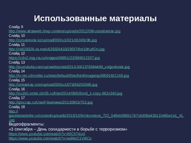 Использованные материалы Слайд 9 http:// www.atlasweb.it/wp-content/uploads/2012/09/russiabeslan.jpg Слайд 10 http:// zyryanovsk.kz/upload/000/u1/021/d10d0c9b.jpg Слайд 11 http:// cs629326.vk.me/v629326433/295f7/8oI1bKyfiOo.jpg Слайд 12 https:// cdn2.img.ria.ru/images/98951/22/989512207.jpg Слайд 13 http:// journalufa.com/uploads/posts/2013-09/1379384499_volgodonsk.jpg Слайд 14 http:// tv.ren.cdnvideo.ru/sites/default/files/field/image/ap99091601166.jpg Слайд 15 http:// onkavkaz.com/upload/000/u1/079/bb202666.jpg Слайд 16 http:// ou160.omsk.obr55.ru/files/2014/09/bilbord_1-copy-662x340.jpg Слайд 17 http:// gov.cap.ru/UserFiles/news/20130903/753.jpg Слайд 18 http:// gazetanasledie.ru/content/uploads/2015/10/brinkovskoe_722_548eb596b1747c6d09a43b11b46be1e1_XL.jpg Видеофрагменты: «3 сентября – День солидарности в борьбе с терроризмом» https:// www.youtube.com/watch?v=IfiIChT4iu0 https :// www.youtube.com/watch?v=wdNnC1Vi8Co 