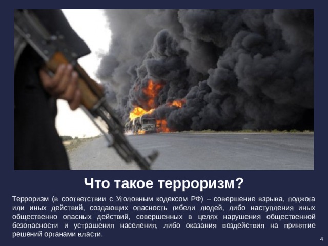 Что такое терроризм? Терроризм (в соответствии с Уголовным кодексом РФ) – совершение взрыва, поджога или иных действий, создающих опасность гибели людей, либо наступления иных общественно опасных действий, совершенных в целях нарушения общественной безопасности и устрашения населения, либо оказания воздействия на принятие решений органами власти. 4 