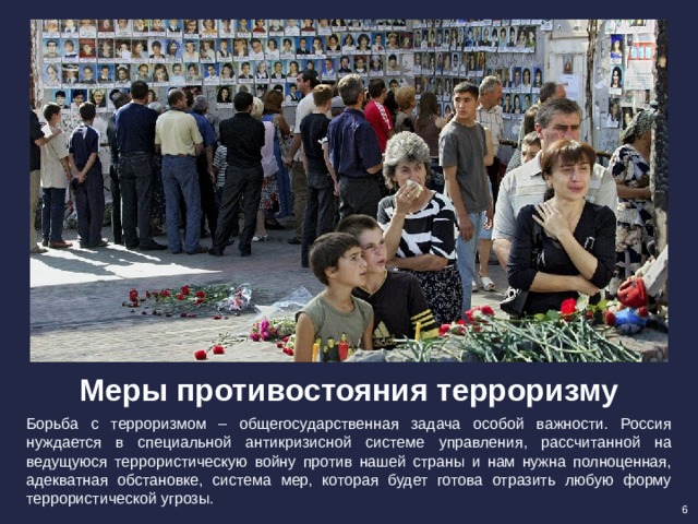 Меры противостояния терроризму Борьба с терроризмом – общегосударственная задача особой важности. Россия нуждается в специальной антикризисной системе управления, рассчитанной на ведущуюся террористическую войну против нашей страны и нам нужна полноценная, адекватная обстановке, система мер, которая будет готова отразить любую форму террористической угрозы. 6 