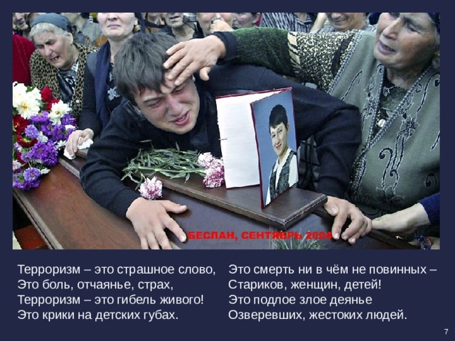 Терроризм – это страшное слово, Это смерть ни в чём не повинных – Это боль, отчаянье, страх, Стариков, женщин, детей! Терроризм – это гибель живого! Это подлое злое деянье Это крики на детских губах. Озверевших, жестоких людей. 7 