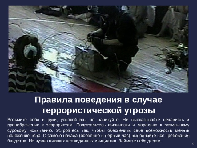 Правила поведения в случае террористической угрозы Возьмите себя в руки, успокойтесь, не паникуйте. Не высказывайте ненависть и пренебрежение к террористам. Подготовьтесь физически и морально к возможному суровому испытанию. Устройтесь так, чтобы обеспечить себе возможность менять положение тела. С самого начала (особенно в первый час) выполняйте все требования бандитов. Не нужно никаких неожиданных инициатив. Займите себя делом. 9 