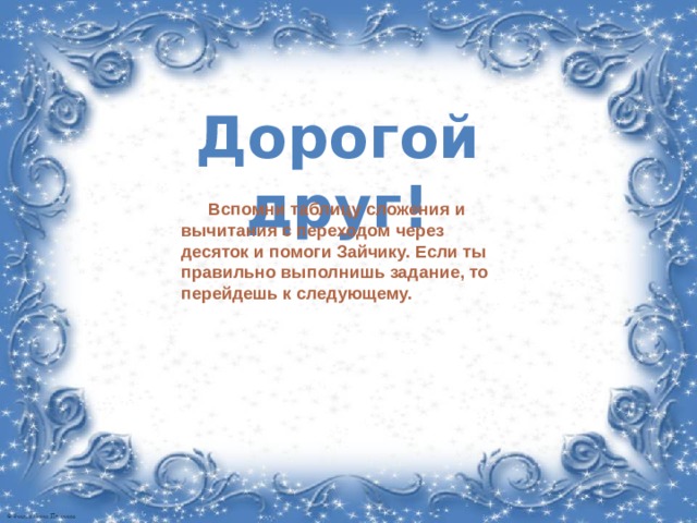 Дорогой друг! Вспомни таблицу сложения и вычитания с переходом через десяток и помоги Зайчику. Если ты правильно выполнишь задание, то перейдешь к следующему.  