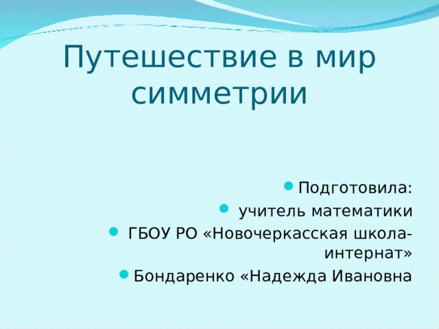 Путешествие в мир симметрии Подготовила:  учитель математики  ГБОУ РО «Новочеркасская школа-интернат» Бондаренко «Надежда Ивановна 