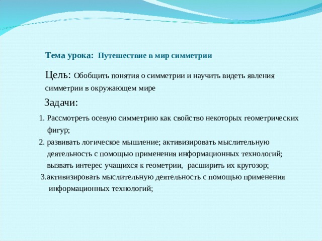  Тема урока: Путешествие в мир симметрии   Цель: Обобщить понятия о симметрии и научить видеть явления  симметрии в окружающем мире   Задачи:  1. Рассмотреть осевую симметрию как свойство некоторых геометрических  фигур;  2. развивать логическое мышление; активизировать мыслительную  деятельность с помощью применения информационных технологий;  вызвать интерес учащихся к геометрии, расширить их кругозор;  3.активизировать мыслительную деятельность с помощью применения  информационных технологий;  2. развивать логическое мышление; активизировать мыслительную  деятельность с помощью применения информационных технологий;  вызвать интерес учащихся к геометрии, расширить их кругозор;  3.активизировать мыслительную деятельность с помощью применения  информационных технологий;   