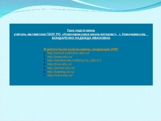  Урок подготовила учитель математики ГБОУ РО «Новочеркасская школа-интернат» г. Новочеркасска БОНДАРЕНКО НАДЕЖДА ИВАНОВНА   В работе были использованы следующие ЭОР: http://school-collection.edu.ru/ http://www.edu.ru/ http://window.edu.ru/library?p_rubr=2.1 http://fcior.edu.ru/ http://school.edu.ru/ http://katalog.iot.ru/ http://ndce.edu.ru/  http://school-collection.edu.ru/ http://www.edu.ru/ http://window.edu.ru/library?p_rubr=2.1 http://fcior.edu.ru/ http://school.edu.ru/ http://katalog.iot.ru/ http://ndce.edu.ru/  http://school-collection.edu.ru/ http://www.edu.ru/ http://window.edu.ru/library?p_rubr=2.1 http://fcior.edu.ru/ http://school.edu.ru/ http://katalog.iot.ru/ http://ndce.edu.ru/  http://school-collection.edu.ru/ http://www.edu.ru/ http://window.edu.ru/library?p_rubr=2.1 http://fcior.edu.ru/ http://school.edu.ru/ http://katalog.iot.ru/ http://ndce.edu.ru/  http://school-collection.edu.ru/ http://www.edu.ru/ http://window.edu.ru/library?p_rubr=2.1 http://fcior.edu.ru/ http://school.edu.ru/ http://katalog.iot.ru/ http://ndce.edu.ru/  6 