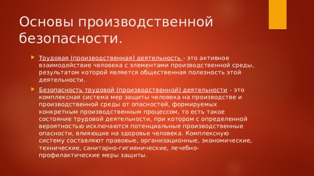 Основы производственной безопасности. Трудовая (производственная) деятельность  - это активное взаимодействие человека с элементами производственной среды, результатом которой является общественная полезность этой деятельности. Безопасность трудовой (производственной) деятельности  - это комплексная система мер защиты человека на производстве и производственной среды от опасностей, формируемых конкретным производственным процессом, то есть такое состояние трудовой деятельности, при котором с определенной вероятностью исключаются потенциальные производственные опасности, влияющие на здоровье человека. Комплексную систему составляют правовые, организационные, экономические, технические, санитарно-гигиенические, лечебно-профилактические меры защиты. 