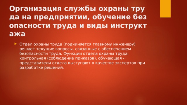 Организация службы охраны труда на предприятии, обучение безопасности труда и виды инструктажа   Отдел охраны труда (подчиняется главному инженеру) решает текущие вопросы, связанные с обеспечением безопасности труда. Функции отдела охраны труда: контрольная (соблюдение приказов), обучающая - представители отдела выступают в качестве экспертов при разработке решений. 