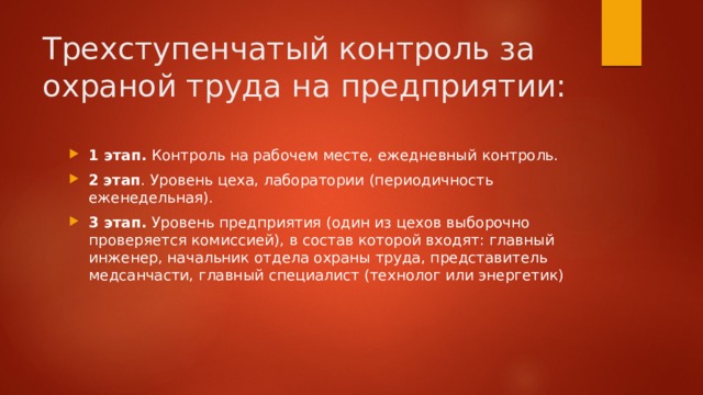 Трехступенчатый контроль за охраной труда на предприятии:  1 этап.  Контроль на рабочем месте, ежедневный контроль. 2   этап . Уровень цеха, лаборатории (периодичность еженедельная). 3 этап.  Уровень предприятия (один из цехов выборочно проверяется комиссией), в состав которой входят: главный инженер, начальник отдела охраны труда, представитель медсанчасти, главный специалист (технолог или энергетик) 