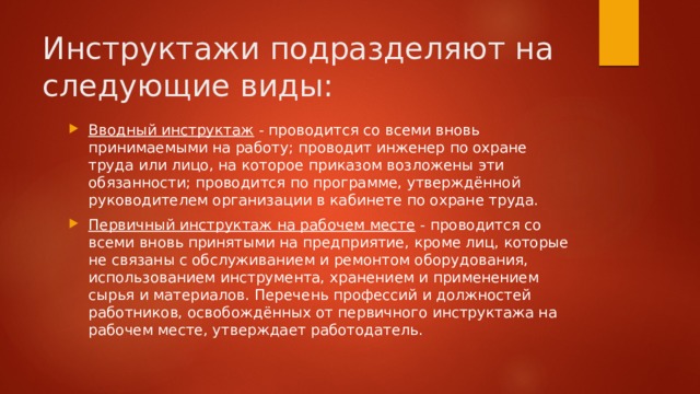 Инструктажи подразделяют на следующие виды: Вводный инструктаж  - проводится со всеми вновь принимаемыми на работу; проводит инженер по охране труда или лицо, на которое приказом возложены эти обязанности; проводится по программе, утверждённой руководителем организации в кабинете по охране труда. Первичный инструктаж на рабочем месте  - проводится со всеми вновь принятыми на предприятие, кроме лиц, которые не связаны с обслуживанием и ремонтом оборудования, использованием инструмента, хранением и применением сырья и материалов. Перечень профессий и должностей работников, освобождённых от первичного инструктажа на рабочем месте, утверждает работодатель. 