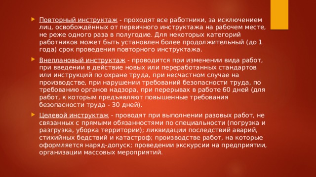 Повторный инструктаж  - проходят все работники, за исключением лиц, освобождённых от первичного инструктажа на рабочем месте, не реже одного раза в полугодие. Для некоторых категорий работников может быть установлен более продолжительный (до 1 года) срок проведения повторного инструктажа. Внеплановый инструктаж  - проводится при изменении вида работ, при введении в действие новых или переработанных стандартов или инструкций по охране труда, при несчастном случае на производстве, при нарушении требований безопасности труда, по требованию органов надзора, при перерывах в работе 60 дней (для работ, к которым предъявляют повышенные требования безопасности труда - 30 дней). Целевой инструктаж  - проводят при выполнении разовых работ, не связанных с прямыми обязанностями по специальности (погрузка и разгрузка, уборка территории); ликвидации последствий аварий, стихийных бедствий и катастроф; производстве работ, на которые оформляется наряд-допуск; проведении экскурсии на предприятии, организации массовых мероприятий. 