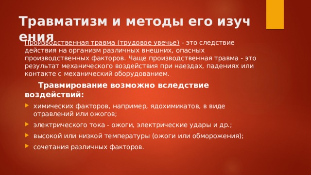 Травматизм и методы его изучения Производственная травма (трудовое увечье)  - это следствие действия на организм различных внешних, опасных производственных факторов. Чаще производственная травма - это результат механического воздействия при наездах, падениях или контакте с механический оборудованием.  Травмирование возможно вследствие воздействий: химических факторов, например, ядохимикатов, в виде отравлений или ожогов; электрического тока - ожоги, электрические удары и др.; высокой или низкой температуры (ожоги или обморожения); сочетания различных факторов. 