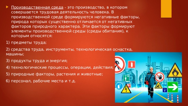 Производственная среда  - это производство, в котором совершается трудовая деятельность человека. В производственной среде формируются негативные факторы, природа которых существенно отличается от негативных факторов природного характера. Эти факторы формируют элементы производственной среды (среды обитания), к которым относятся: 1) предметы труда; 2) средства труда, инструменты, технологическая оснастка, машины; 3) продукты труда и энергия; 4) технологические процессы, операции, действия; 5) природные факторы, растения и животные; 6) персонал, рабочие места и т.д. 